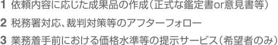 1依頼内容に応じた成果品の作成（正式な鑑定書or意見書等）　2税務署対応、裁判対策等のアフターフォロー　3業務着手前における価格水準等の提示サービス（希望者のみ）